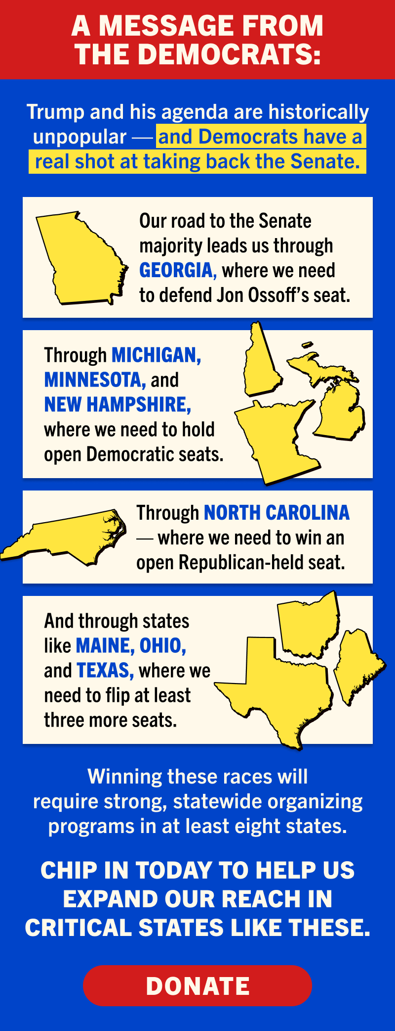 A MESSAGE FROM THE DEMOCRATS:

Trump and his agenda are historically unpopular — and Democrats have a real shot at taking back the Senate. 

Our road to the Senate majority leads us through Georgia, where we need to defend Jon Ossoff’s seat.

Through Michigan, Minnesota, and New Hampshire, where we need to hold open Democratic seats.

Through North Carolina — where we need to win an open Republican-held seat.

And through states like Maine, Ohio, and Texas, where we need to flip at least three more seats.

Winning these races will require strong, statewide organizing programs in at least eight states. 

Chip in today to help us expand our reach in critical states like these:

DONATE