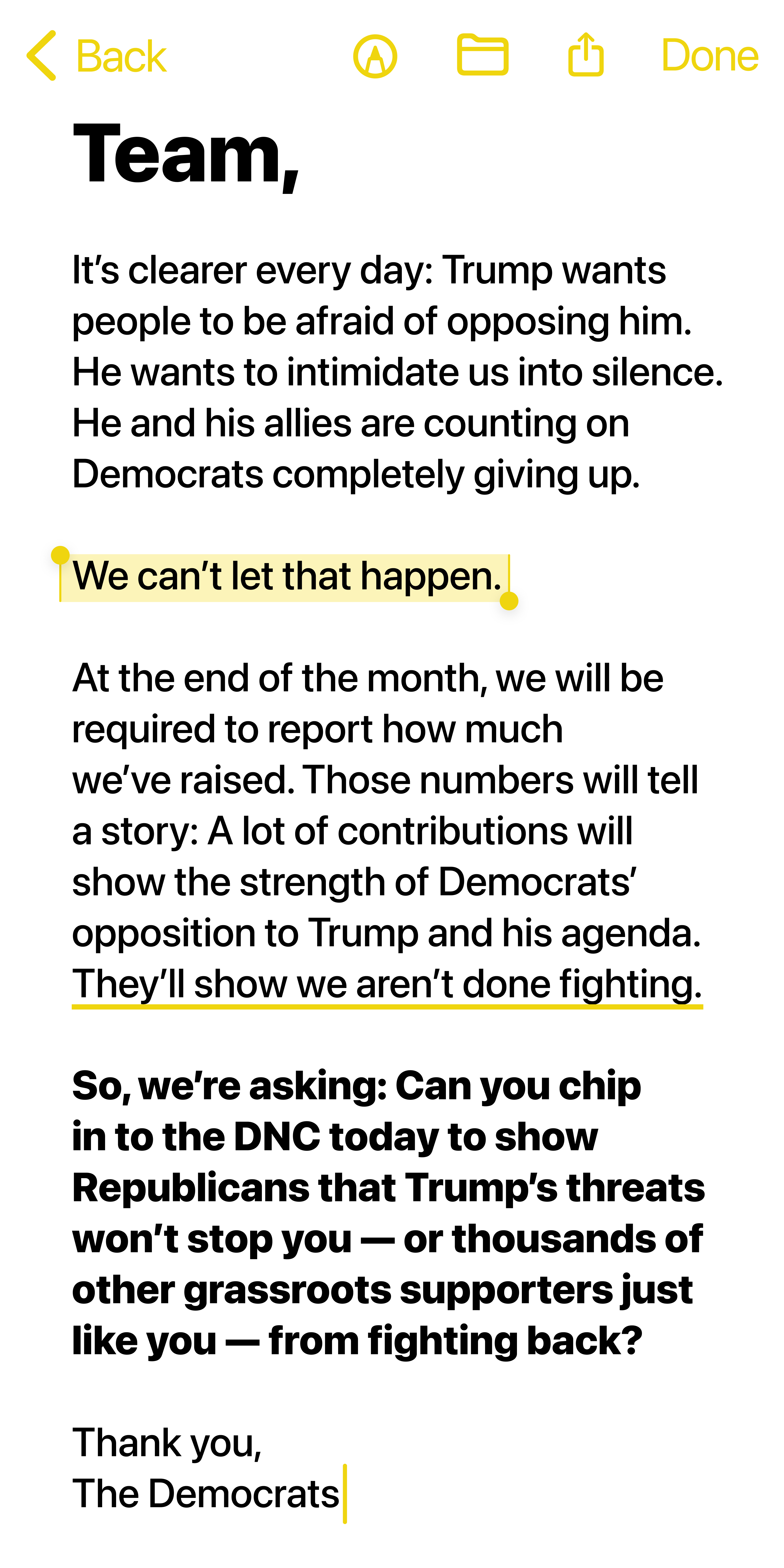 Team,

It’s clearer every day: Trump wants people to be afraid of opposing him. He wants to intimidate us into silence. He and his allies are counting on Democrats completely giving up.

We can’t let that happen.

At the end of the month, we will be required to report how much we’ve raised. Those numbers will tell a story: A lot of contributions will show the strength of Democrats’ opposition to Trump and his agenda. They’ll show we aren’t done fighting.

So, we’re asking: Can you chip in to the DNC today to show Republicans that Trump’s threats won’t stop you — or thousands of other grassroots supporters just like you — from fighting back?

Thank you,

The Democrats