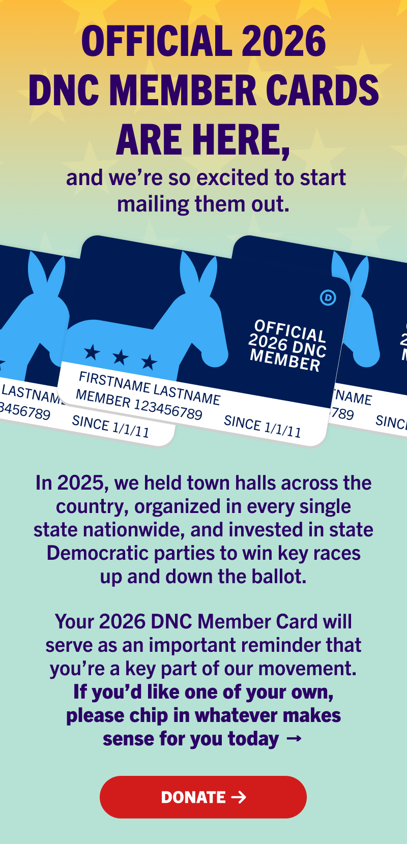 Official 2026 DNC Member Cards are here, and we’re so excited to start mailing them out. 
	
In 2025, we held town halls across the country, organized in every single state nationwide, and invested in state Democratic parties to win key races up and down the ballot.

Your 2026 DNC Member Card will serve as an important reminder that you’re a key part of our movement. If you’d like one of your own, please chip in whatever makes sense for you today →