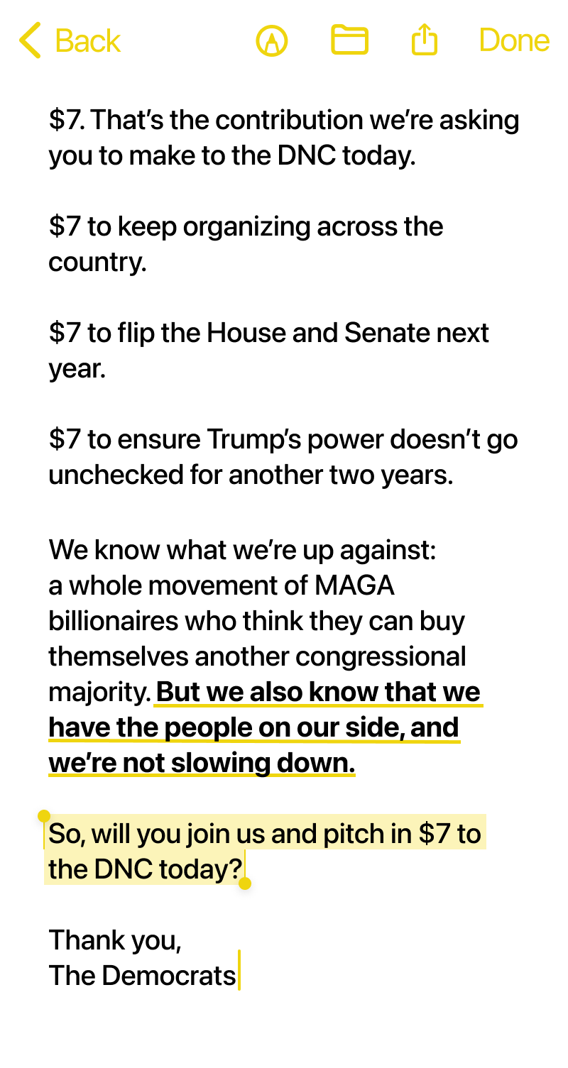 $7. That’s the contribution we’re asking you to make to the DNC today.

$7 to keep organizing across the country.

$7 to flip the House and Senate next year.

$7 to ensure Trump’s power doesn’t go unchecked for another two years.

We know what we’re up against: a whole movement of MAGA billionaires who think they can buy themselves another congressional majority. But we also know that we have the people on our side, and we’re not slowing down.

So, will you join us and pitch in $7 to the DNC today?

Thank you,
The Democrats
