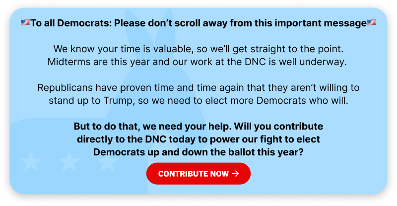 To all Democrats: Please don't scroll away from this important message. We know your time is valuable, so we'll get straight to the point. Midterms are this year and our work at the DNC is well underway. Republicans have proven time and time again that they aren't willing to stand up to Trump, so we need to elect more Democrats who will. But to do that, we need your help. Will you contribute directly to the DNC today to power our fight to elect Democrats up and down the ballot this year?