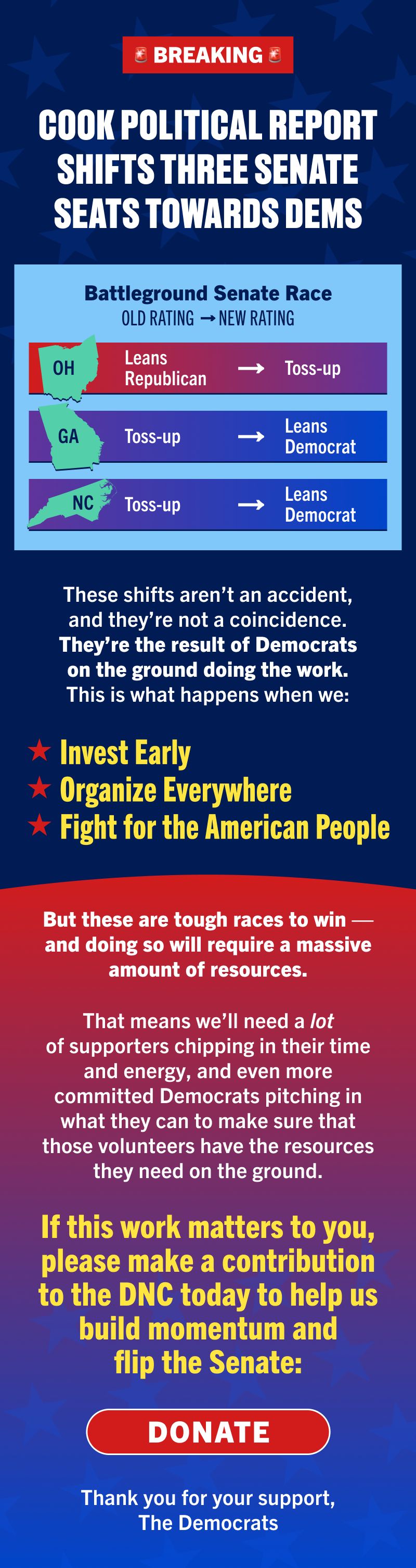 BREAKING: COOK POLITICAL REPORT SHIFTS THREE SENATE SEATS TOWARDS DEMS

Battleground Senate Race | Old Rating | New Rating
Ohio | Lean Republican | Toss-up
Georgia | Toss-up | Lean Democrat
North Carolina | Toss-up | Lean Democrat

These shifts aren’t an accident, and they’re not a coincidence. They’re the result of Democrats on the ground doing the work. This is what happens when we invest early, organize everywhere, and fight for the American people.

But these are tough races to win — and doing so will require a massive amount of resources.

That means we’ll need a lot of supporters chipping in their time and energy, and even more committed Democrats pitching in what they can to make sure that those volunteers have the resources they need on the ground.

If this work matters to you, please make a contribution to the DNC today to help us build momentum and flip the Senate:
	
Donate

Thank you for your support,

The Democrats