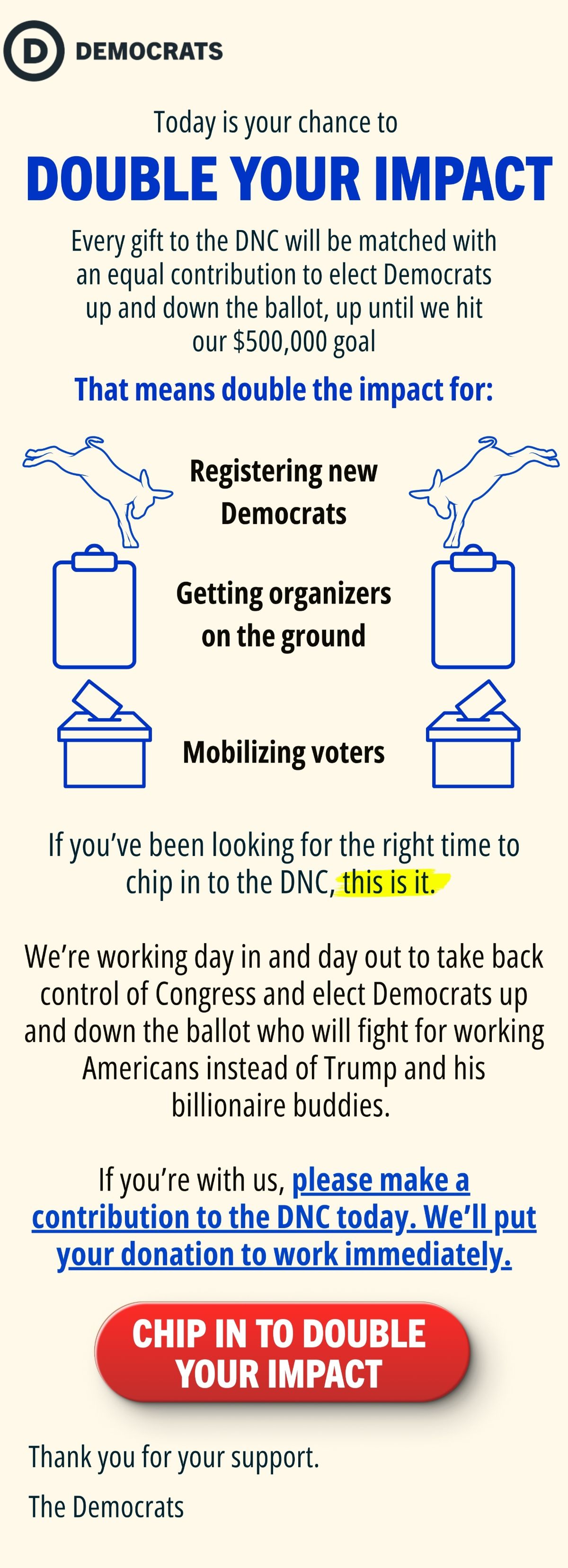 Today is your chance to DOUBLE YOUR IMPACT

Every gift to the DNC will be matched with an equal contribution to elect Democrats up and down the ballot, up until we hit our $500,000 goal.

That means double the impact for:

Registering new Democrats
Getting organizers on the ground
Mobilizing voters

If you’ve been looking for the right time to chip in to the DNC, this is it. 

We’re working day in and day out to take back control of Congress and elect Democrats up and down the ballot who will fight for working Americans instead of Trump and his billionaire buddies. 

If you’re with us, please make a contribution to the DNC today. We’ll put your donation to work immediately.

CHIP IN TO DOUBLE YOUR IMPACT

Thank you for your support,

The Democrats