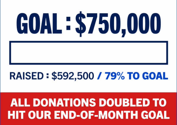 GOAL: $750,000 - RAISED: $592,500/79% TO GOAL - ALL DONATIONS DOUBLED TO HIT OUR END-OF-MONTH GOAL
