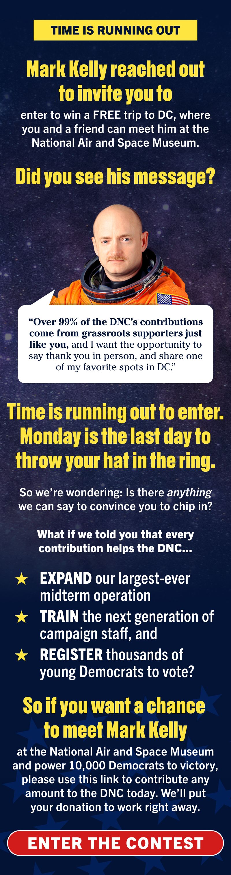 TIME IS RUNNING OUT

Mark Kelly reached out to invite you to enter to win a FREE trip to DC, where you and a friend can meet him at the National Air and Space Museum. 

Did you see his message?

'Over 99% of the DNC’s contributions come from grassroots supporters just like you, and I want the opportunity to say thank you in person, and share one of my favorite spots in DC.'

Time is running out to enter. Monday is the last day to throw your hat in the ring. 

So we’re wondering: Is there anything we can say to convince you to chip in?

What if we told you that every contribution helps the DNC expand our largest-ever midterm operation, train the next generation of campaign staff, and register thousands of young Democrats to vote?

So if you want a chance to meet Mark Kelly at the National Air and Space Museum and power 10,000 Democrats to victory, please use this link to contribute any amount to the DNC today. We’ll put your donation to work right away.

ENTER THE CONTEST