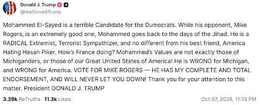 A post from Donald Trump: Mohammed El-Sayed is a terrible Candidate for the Dumocrats. While his opponent, Mike Rogers, is an extremely good one, Mohammed goes back to the days of the Jihad. He is a RADICAL Extremist, Terrorist Sympathizer, and no different from his best friend, America Hating Hasan Piker. How’s France doing? Mohammed’s Values are not exactly those of Michiganders, or those of our Great United States of America! He is WRONG for Michigan, and WRONG for America. VOTE FOR MIKE ROGERS — HE HAS MY COMPLETE AND TOTAL ENDORSEMENT, AND WILL NEVER LET YOU DOWN! Thank you for your attention to this matter. President DONALD J. TRUMP