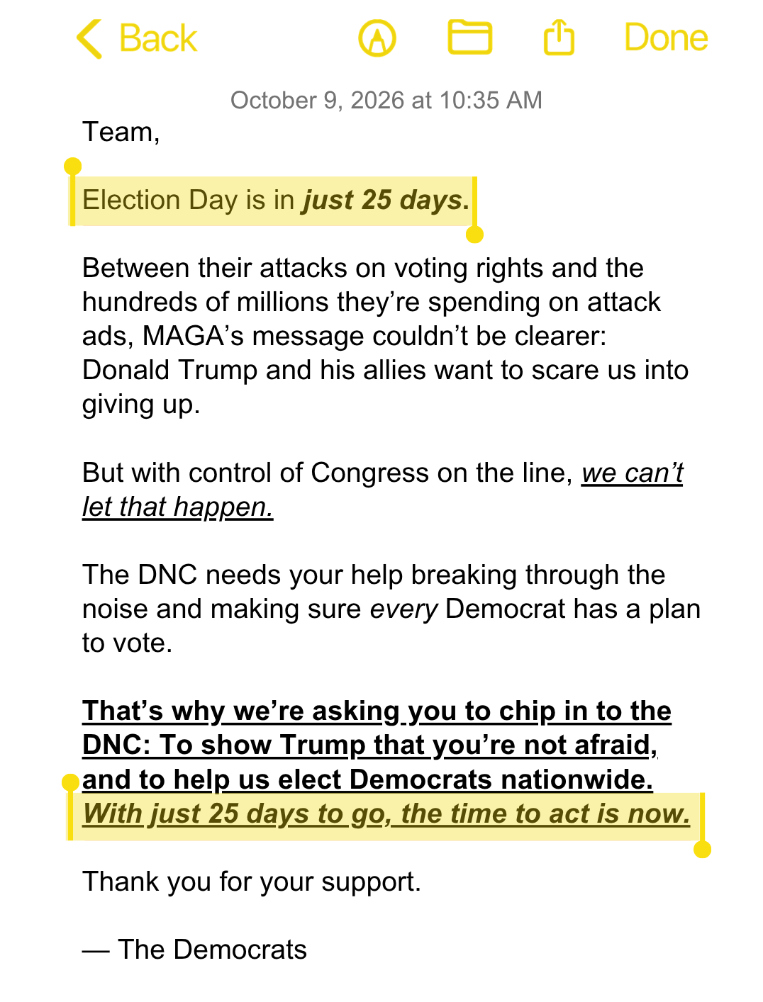 Team,

Election Day is in just 25 days.

Between their attacks on voting rights and the hundreds of millions they’re spending on attack ads, MAGA’s message couldn’t be clearer: Donald Trump and his allies want to scare us into giving up.

But with control of Congress on the line, we can’t let that happen.

The DNC needs your help breaking through the noise and making sure every Democrat has a plan to vote.

That’s why we’re asking you to chip in to the DNC: To show Trump that you’re not afraid, and to help us elect Democrats nationwide. With just 25 days to go, the time to act is now.

Thank you for your support.

— The Democrats