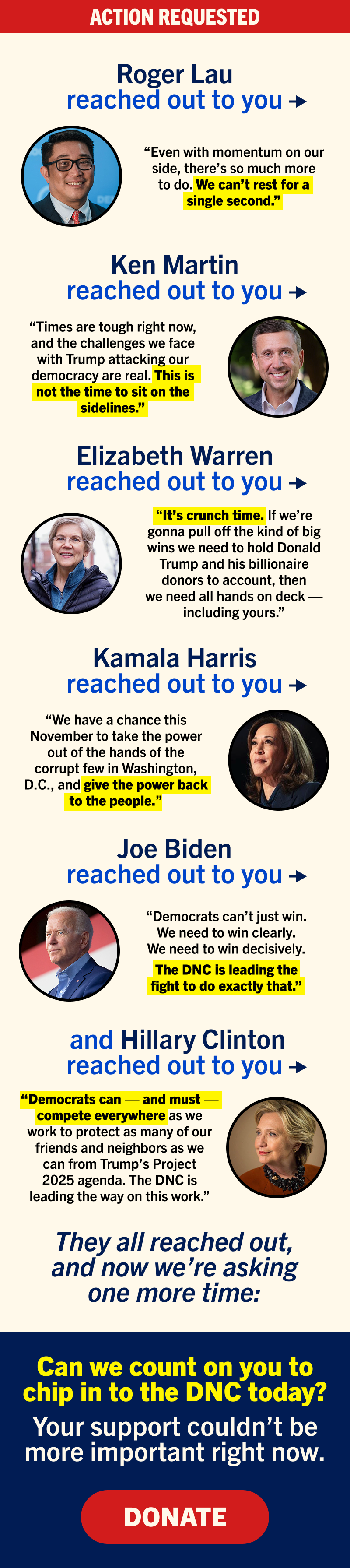 Roger Lau reached out to you →
“Even with momentum on our side, there’s so much more to do. We can’t rest for a single second.”
Ken Martin reached out to you →
“Times are tough right now, and the challenges we face with Trump attacking our democracy are real. This is not the time to sit on the sidelines.”
Elizabeth Warren reached out to you →
“It’s crunch time. If we’re gonna pull off the kind of big wins we need to hold Donald Trump and his billionaire donors to account, then we need all hands on deck — including yours.”
Kamala Harris reached out to you →
“We have a chance this November to take the power out of the hands of the corrupt few in Washington, D.C., and give the power back to the people.”
Joe Biden reached out to you →
“Democrats can’t just win. We need to win clearly. We need to win decisively.
The DNC is leading the fight to do exactly that.”
And Hillary Clinton reached out to you →
“Democrats can — and must — compete everywhere as we work to protect as many of our friends and neighbors as we can from Trump’s Project 2025 agenda. The DNC is leading the way on this work.”
They all reached out, and now we’re asking again:
Can we count on you to chip in to the DNC today? Your support couldn’t be more important right now.