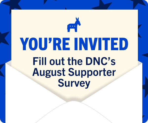Democratic National Committee YOURE INVITED: Fill Out the DNC's August Supporter Survey