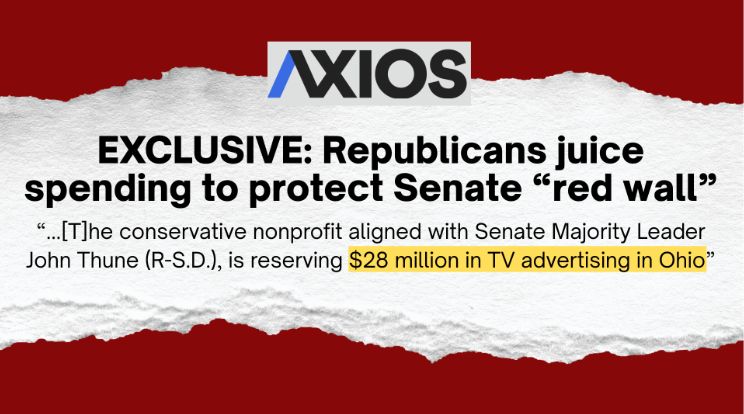 AXIOS Exclusive: Republicans juice spending to protect Senate 'red wall' 'The conservative nonprofit aligned with Senate Majority Leader John Thune (R-S.D.), is reserving $28 million in TV advertising in Ohio