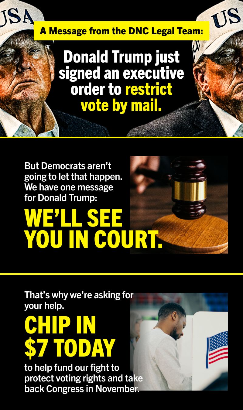 A Message from the DNC Legal Team:
DONALD TRUMP JUST SIGNED AN EXECUTIVE ORDER TO RESTRICT VOTE BY MAIL.
But Democrats aren’t going to let that happen. We have one message for Donald Trump: We’ll see you in court.
That’s why we’re asking for your help. Chip in $7 today to help fund our fight to protect voting rights and take back Congress in November.
