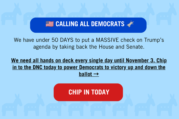 🇺🇸 CALLING ALL DEMOCRATS 🫏
We have under 50 DAYS to put a MASSIVE check on Trump’s agenda by taking back the House and Senate.
We need all hands on deck every single day until November 3. Chip in to the DNC today to power Democrats to victory up and down the ballot →