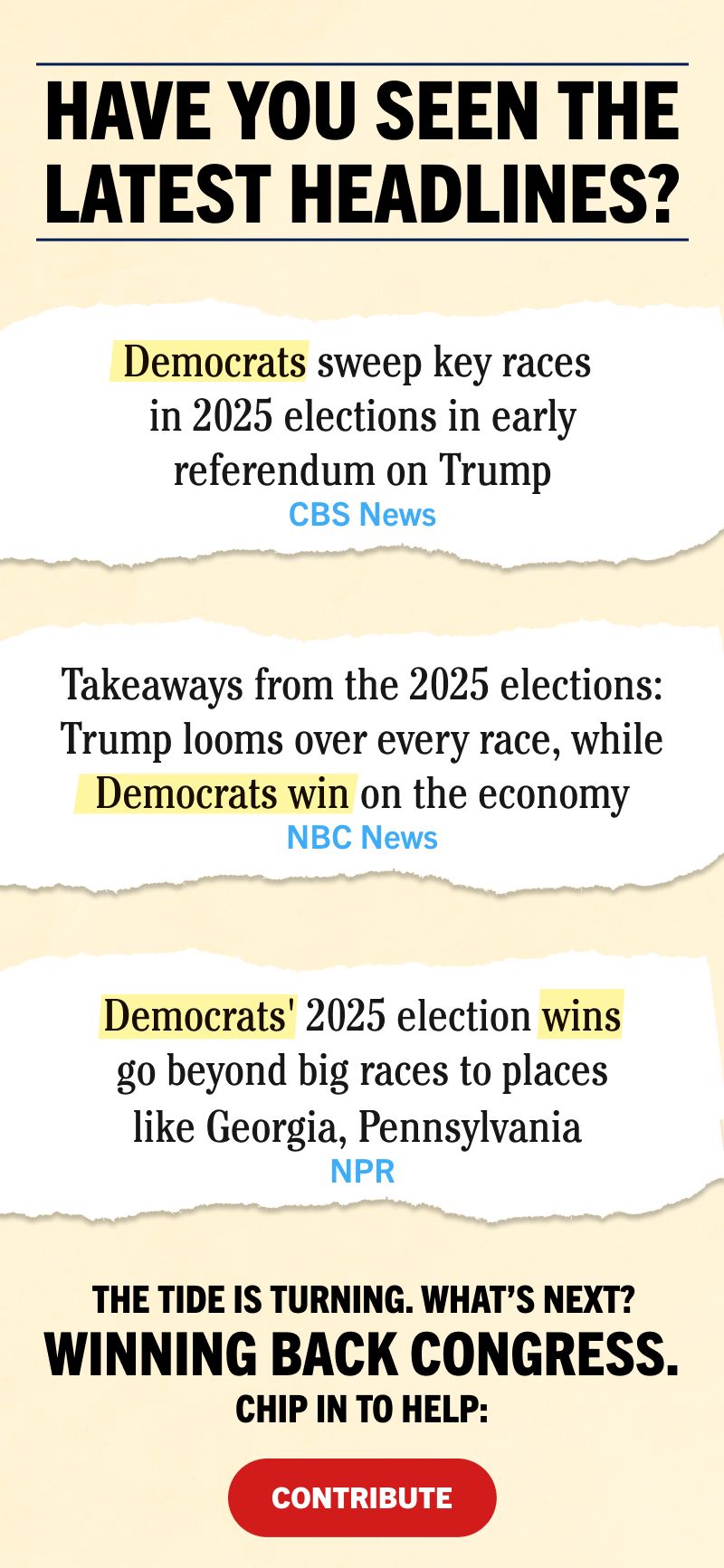 Have you seen the latest headlines?
“Democrats sweep key races in 2025 elections in early referendum on Trump”
— CBS News
“Takeaways from the 2025 elections: Trump looms over every race, while Democrats win on the economy”
— NBC News
“Democrats' 2025 election wins go beyond big races to places like Georgia, Pennsylvania” 
— NPR
The tide is turning. What’s next? Winning back Congress. Chip in to help: