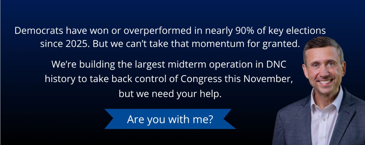 Democrats have won or overperformed in nearly 90% of key elections since 2025. But we can't take that momentum for granted. We're building the largest midterm operation in DNC history to take back control of Congress this November, but we need your help. Are you with me? - DNC Chair Ken Martin