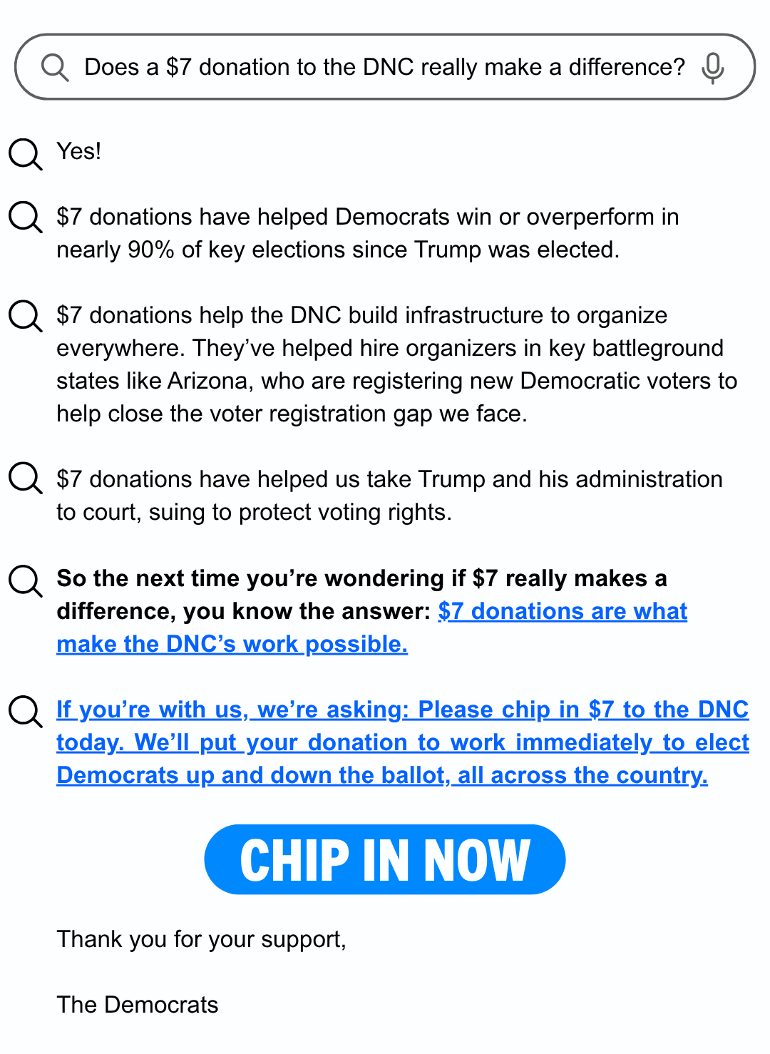 
	
Does a $7 donation to the DNC really make a difference?

Yes!
$7 donations have helped Democrats win or overperform in nearly 90% of key elections since Trump was elected.
$7 donations help the DNC build infrastructure to organize everywhere. They’ve helped hire organizers in key battleground states like Arizona, who are registering new Democratic voters to help close the voter registration gap we face.
$7 donations have helped us take Trump and his administration to court, suing to protect voting rights.

So the next time you’re wondering if $7 really makes a difference, you know the answer: $7 donations are what make the DNC’s work possible.
 
If you’re with us, we’re asking: Please chip in $7 to the DNC today. We’ll put your donation to work immediately to elect Democrats up and down the ballot, all across the country.

CHIP IN NOW
	
Thank you for your support,

The Democrats