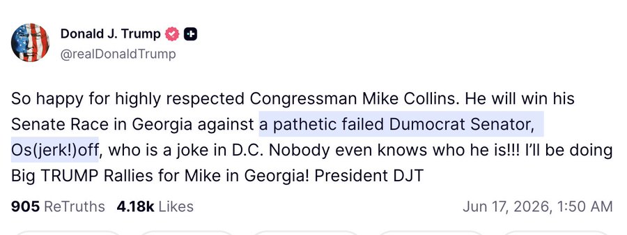 Truth Social Post: So happy for highly respected Congressman Mike Collins. He will win his Senate Race in Georgia against a pathetic failed Dumocrat Senator, Os(jerk!)off, who is a joke in D.C. Nobody even knows who he is!!! I’ll be doing Big TRUMP Rallies for Mike in Georgia! President DJT
