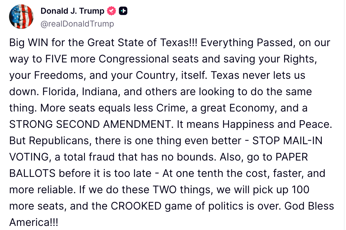 @realdonaldtrump: Big WIN for the Great State of Texas!!! Everything Passed, on our way to FIVE more Congressional seats and saving your Rights, your Freedoms, and your Country, itself. Texas never lets us down. Florida, Indiana, and others are looking to do the same thing. More seats equals less Crime, a great Economy, and a STRONG SECOND AMENDMENT. It means Happiness and Peace. But Republicans, there is one thing even better - STOP MAIL-IN VOTING, a total fraud that has no bounds. Also, go to PAPER BALLOTS before it is too late - AT one tenth the cost, faster, and more reliable. If we do those TWO things, we will pick up 100 more seats, and the CROOKED game of politics is over. God Bless America!!!